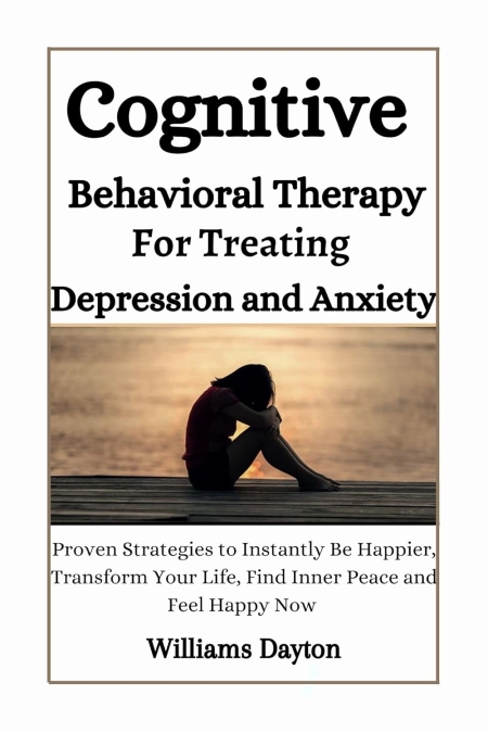 COGNITIVE BEHAVIORAL THERAPY FOR TREATING DEPRESSION AND ANXIETY: Proven Strategies to Instantly Be Happier,Transform Your Life, Find Inner Peace, and Feel Happy Now.