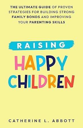 Raising Happy Children: The Ultimate Guide of Proven Strategies for Building Strong Family Bonds and Improving Your Parenting Skills