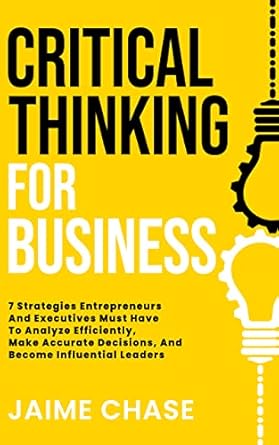 Critical Thinking For Business: 7 Strategies Entrepreneurs And Executives Must Have To Analyze Efficiently, Make Accurate Decisions, And Become Influential Leaders